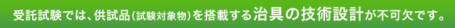 受託試験では、供試品（試験対象物）を搭載する治具の技術設計が不可欠です。